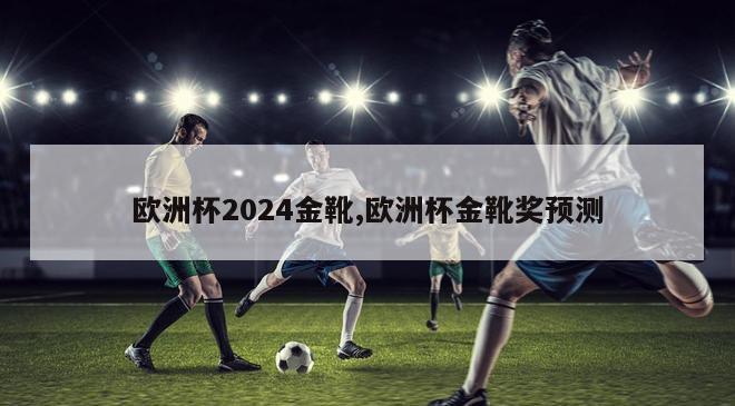 欧洲杯2024金靴,欧洲杯金靴奖预测