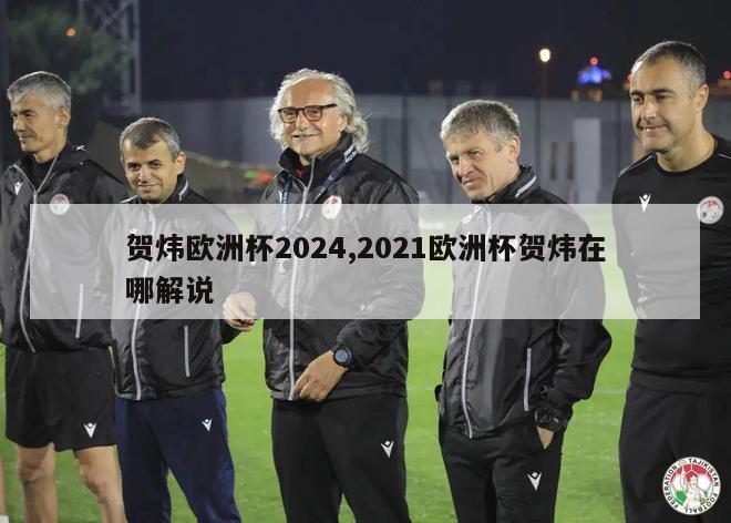 贺炜欧洲杯2024,2021欧洲杯贺炜在哪解说